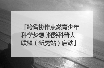 跨省协作点燃青少年科学梦想 湘黔科普大联盟（新晃站）启动