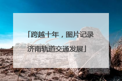 跨越十年，图片记录济南轨道交通发展