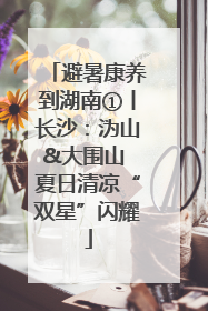 避暑康养到湖南①丨长沙：沩山&大围山 夏日清凉“双星”闪耀