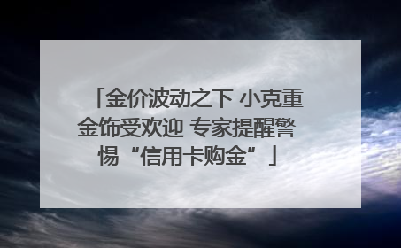 金价波动之下 小克重金饰受欢迎 专家提醒警惕“信用卡购金”