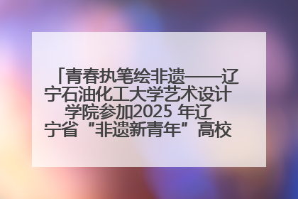 青春执笔绘非遗——辽宁石油化工大学艺术设计学院参加2025 年辽宁省“非遗新青年”高校优秀作品推荐活动