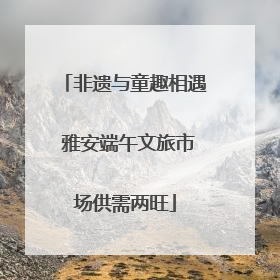非遗与童趣相遇 雅安端午文旅市场供需两旺
