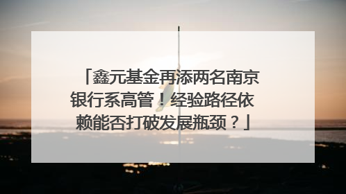 鑫元基金再添两名南京银行系高管！经验路径依赖能否打破发展瓶颈？