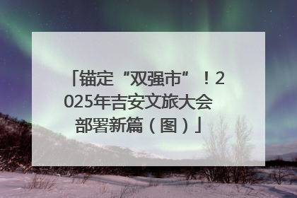 锚定“双强市”！2025年吉安文旅大会部署新篇（图）