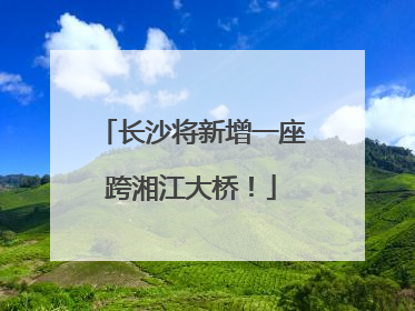 长沙将新增一座跨湘江大桥！