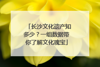 长沙文化遗产知多少？一组数据带你了解文化瑰宝