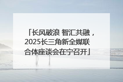 长风破浪 智汇共融，2025长三角新全媒联合体座谈会在宁召开