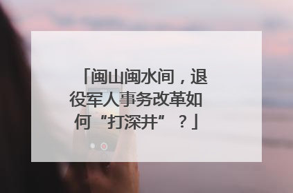 闽山闽水间，退役军人事务改革如何“打深井”？