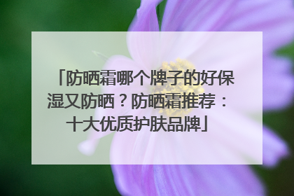 防晒霜哪个牌子的好保湿又防晒？防晒霜推荐：十大优质护肤品牌