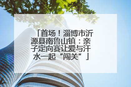 首场！淄博市沂源县南鲁山镇：亲子定向赛让爱与汗水一起“闯关”
