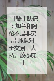 骑士队记：加兰和阿伦不是非卖品 球队对于交易二人持开放态度