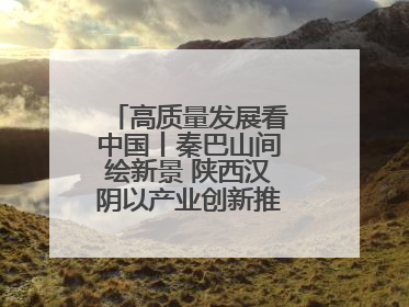高质量发展看中国丨秦巴山间绘新景 陕西汉阴以产业创新推进高质量发展
