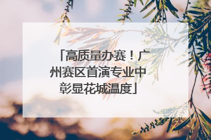 高质量办赛！广州赛区首演专业中彰显花城温度