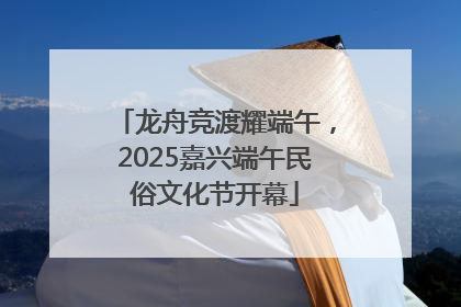龙舟竞渡耀端午，2025嘉兴端午民俗文化节开幕