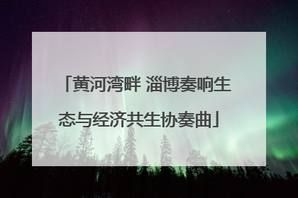 黄河湾畔 淄博奏响生态与经济共生协奏曲