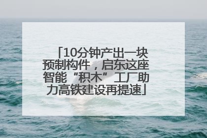 10分钟产出一块预制构件，启东这座智能“积木”工厂助力高铁建设再提速