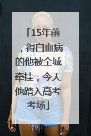 15年前，得白血病的他被全城牵挂，今天他踏入高考考场