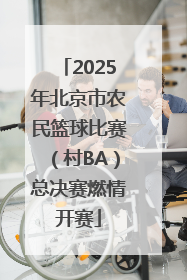 2025年北京市农民篮球比赛（村BA）总决赛燃情开赛