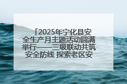 2025年宁化县安全生产月主题活动圆满举行——三级联动共筑安全防线 探索老区安全发展新路径