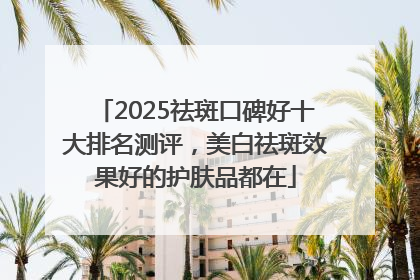 2025祛斑口碑好十大排名测评，美白祛斑效果好的护肤品都在