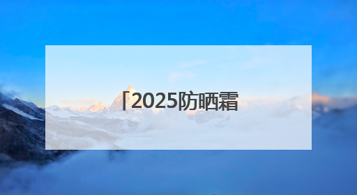 2025防晒霜十大品牌排行榜：实力靠谱性价比高，值得入手！