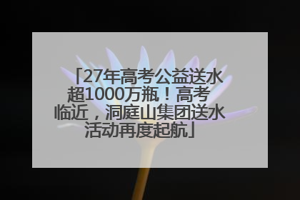 27年高考公益送水超1000万瓶！高考临近，洞庭山集团送水活动再度起航