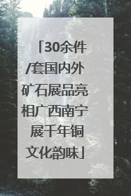 30余件/套国内外矿石展品亮相广西南宁 展千年铜文化韵味