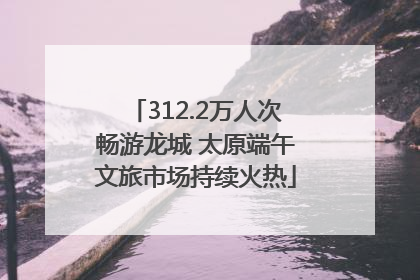 312.2万人次畅游龙城 太原端午文旅市场持续火热