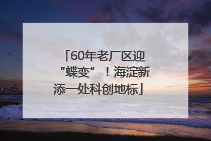 60年老厂区迎“蝶变”！海淀新添一处科创地标